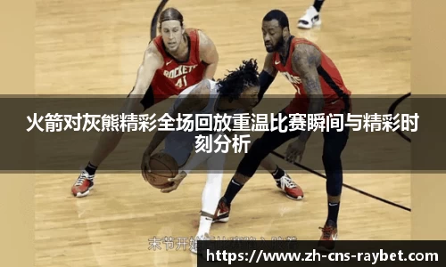 火箭对灰熊精彩全场回放重温比赛瞬间与精彩时刻分析
